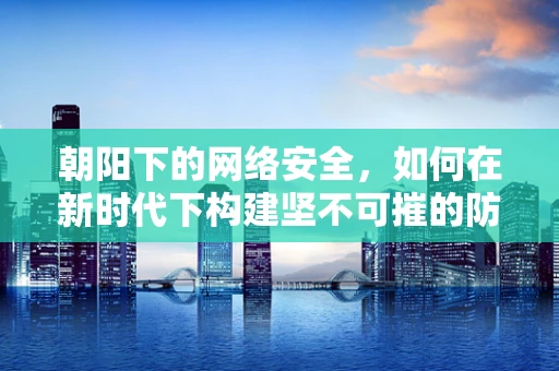 朝阳下的网络安全，如何在新时代下构建坚不可摧的防线？