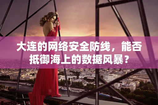 大连的网络安全防线，能否抵御海上的数据风暴？