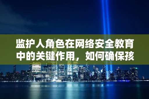 监护人角色在网络安全教育中的关键作用，如何确保孩子免受网络威胁？