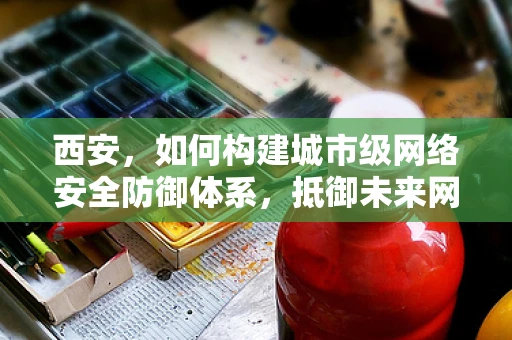 西安，如何构建城市级网络安全防御体系，抵御未来网络攻击？