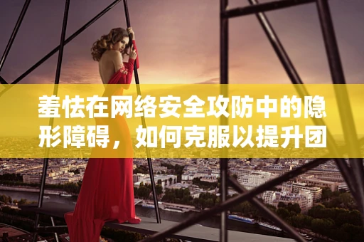 羞怯在网络安全攻防中的隐形障碍，如何克服以提升团队效能？
