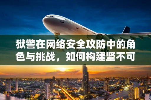 狱警在网络安全攻防中的角色与挑战，如何构建坚不可摧的数字防线？
