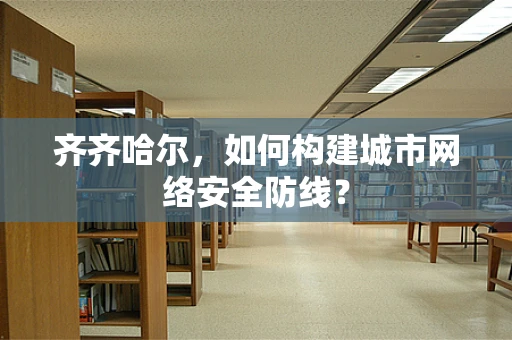 齐齐哈尔，如何构建城市网络安全防线？
